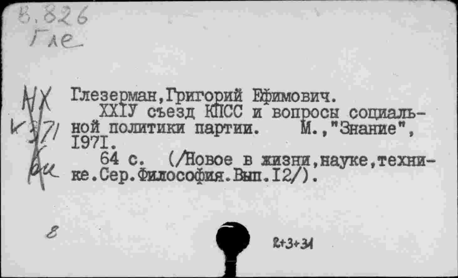 ﻿Ь’у Глезерман,Григорий Ефимович.
У Г ХХ1У съезд КПСС и вопросы социаль-^1политики партии. М.»"Знание",
Д 64 с. (/Йовое в жизни,науке,техни-ке.Сер.Философия.Вып. 12/).
